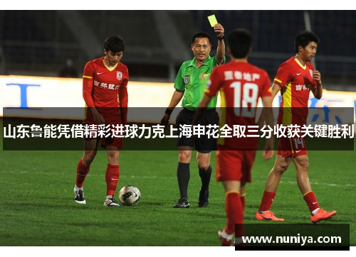山东鲁能凭借精彩进球力克上海申花全取三分收获关键胜利