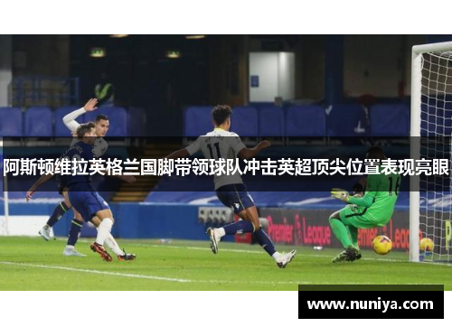 阿斯顿维拉英格兰国脚带领球队冲击英超顶尖位置表现亮眼